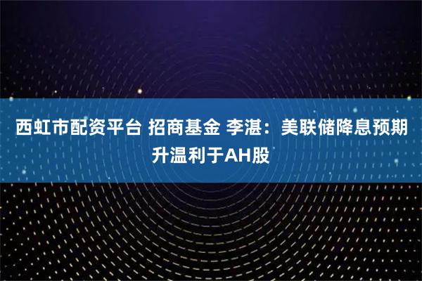 西虹市配资平台 招商基金 李湛：美联储降息预期升温利于AH股