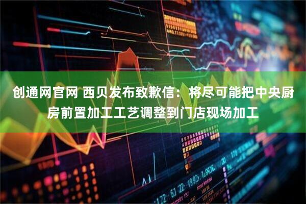 创通网官网 西贝发布致歉信：将尽可能把中央厨房前置加工工艺调整到门店现场加工