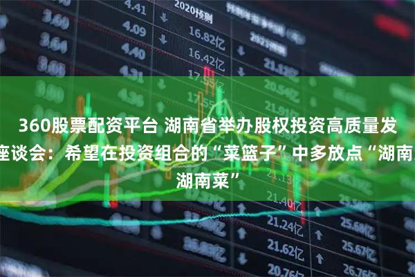 360股票配资平台 湖南省举办股权投资高质量发展座谈会：希望在投资组合的“菜篮子”中多放点“湖南菜”