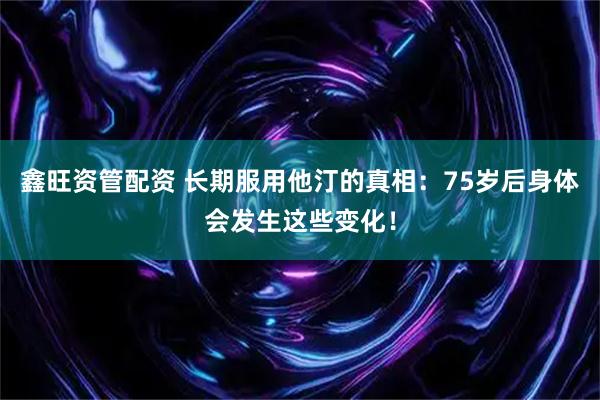 鑫旺资管配资 长期服用他汀的真相：75岁后身体会发生这些变化！