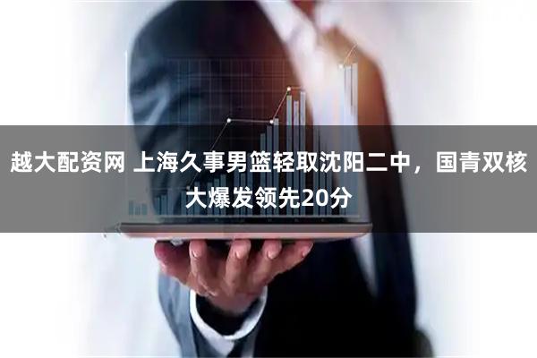 越大配资网 上海久事男篮轻取沈阳二中,国青双核大爆发领先20分