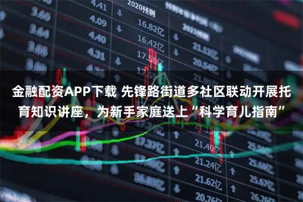 金融配资APP下载 先锋路街道多社区联动开展托育知识讲座，为新手家庭送上“科学育儿指南”