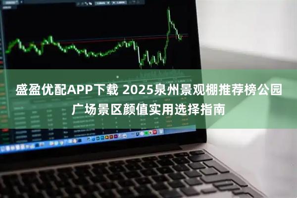盛盈优配APP下载 2025泉州景观棚推荐榜公园广场景区颜值实用选择指南