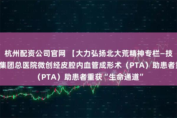 杭州配资公司官网 【大力弘扬北大荒精神专栏—技术创新】北大荒集团总医院微创经皮腔内血管成形术（PTA）助患者重获“生命通道”