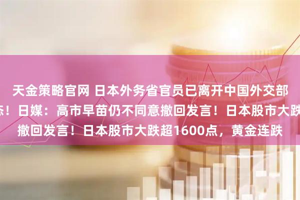 天金策略官网 日本外务省官员已离开中国外交部，对媒体未给任何表态！日媒：高市早苗仍不同意撤回发言！日本股市大跌超1600点，黄金连跌