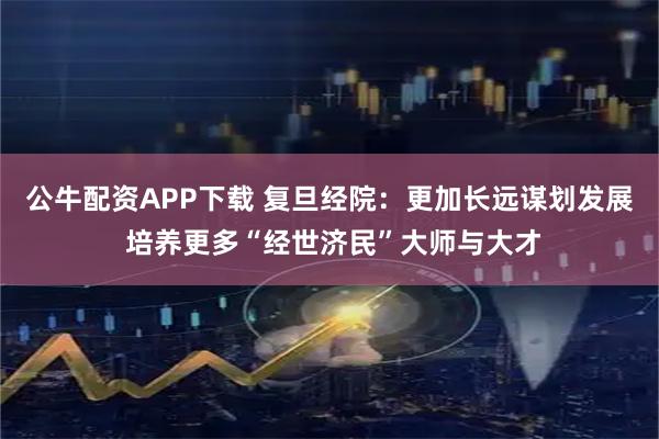 公牛配资APP下载 复旦经院：更加长远谋划发展 培养更多“经世济民”大师与大才
