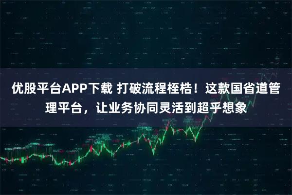 优股平台APP下载 打破流程桎梏！这款国省道管理平台，让业务协同灵活到超乎想象