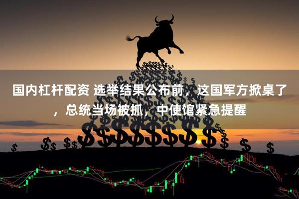 国内杠杆配资 选举结果公布前，这国军方掀桌了，总统当场被抓，中使馆紧急提醒