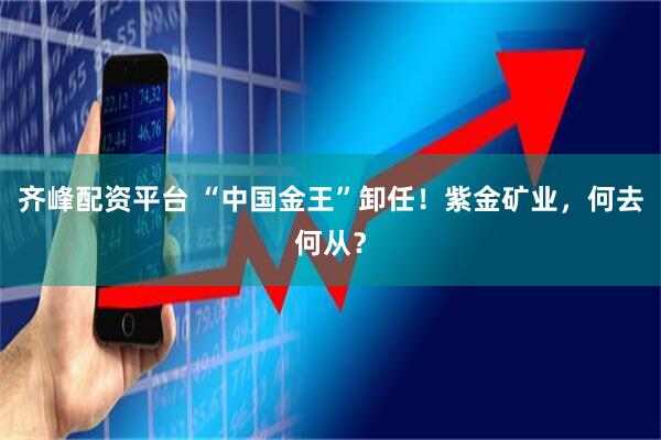 齐峰配资平台 “中国金王”卸任！紫金矿业，何去何从？