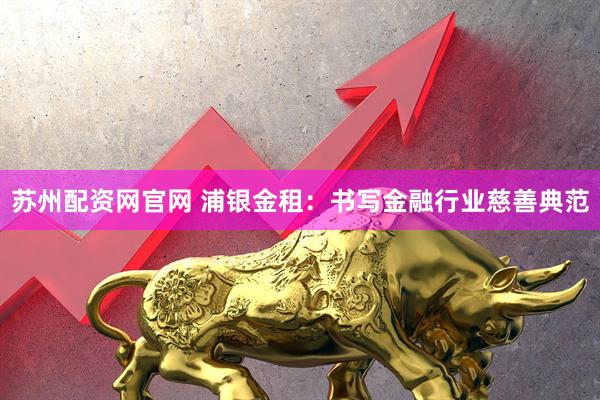 苏州配资网官网 浦银金租：书写金融行业慈善典范
