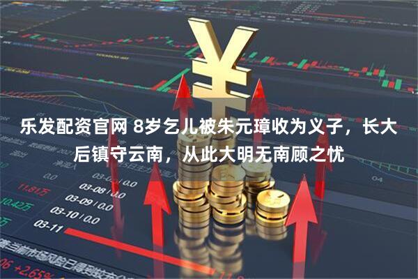 乐发配资官网 8岁乞儿被朱元璋收为义子，长大后镇守云南，从此大明无南顾之忧