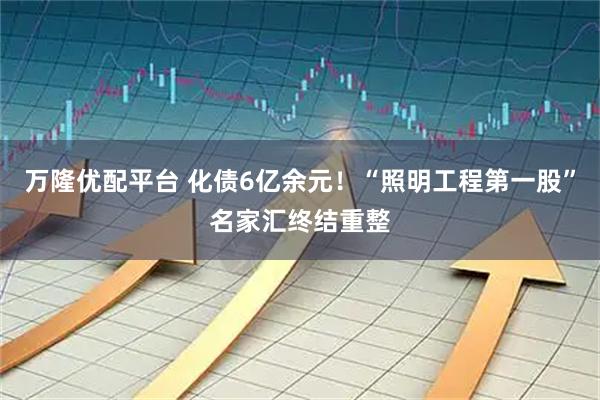 万隆优配平台 化债6亿余元！“照明工程第一股”名家汇终结重整