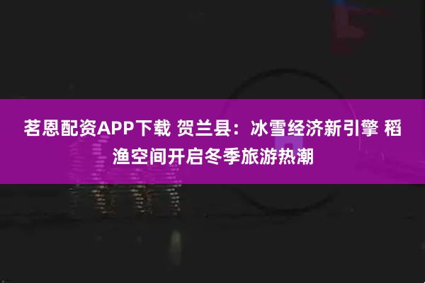茗恩配资APP下载 贺兰县：冰雪经济新引擎 稻渔空间开启冬季旅游热潮