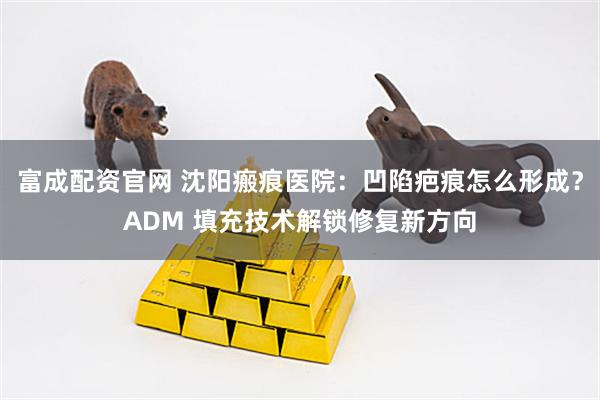 富成配资官网 沈阳瘢痕医院：凹陷疤痕怎么形成？ADM 填充技术解锁修复新方向