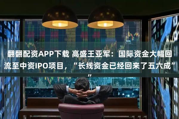 翻翻配资APP下载 高盛王亚军：国际资金大幅回流至中资IPO项目，“长线资金已经回来了五六成”