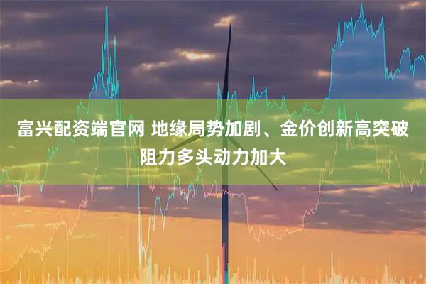 富兴配资端官网 地缘局势加剧、金价创新高突破阻力多头动力加大