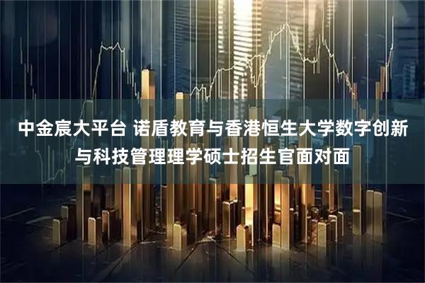 中金宸大平台 诺盾教育与香港恒生大学数字创新与科技管理理学硕士招生官面对面