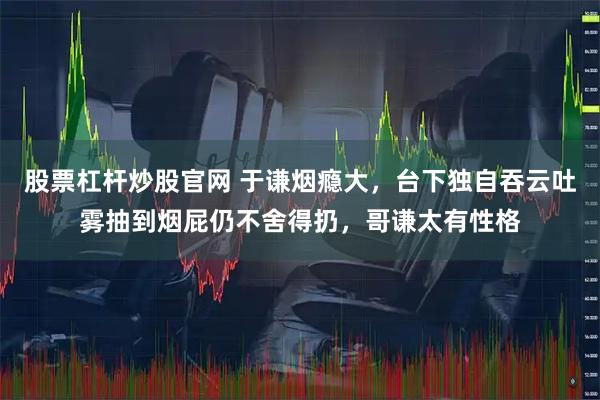 股票杠杆炒股官网 于谦烟瘾大，台下独自吞云吐雾抽到烟屁仍不舍得扔，哥谦太有性格