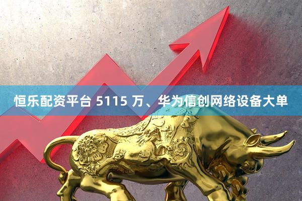 恒乐配资平台 5115 万、华为信创网络设备大单