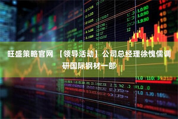 旺盛策略官网 【领导活动】公司总经理徐愧儒调研国际钢材一部