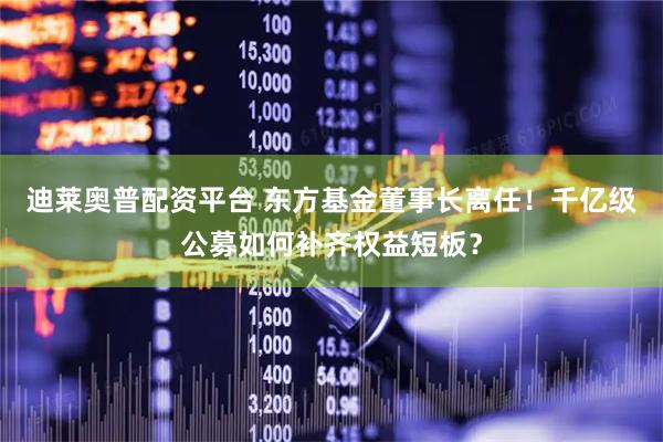 迪莱奥普配资平台 东方基金董事长离任！千亿级公募如何补齐权益短板？