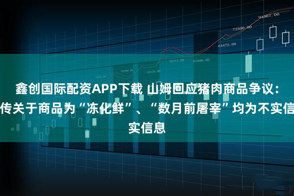 鑫创国际配资APP下载 山姆回应猪肉商品争议：网传关于商品为“冻化鲜”、“数月前屠宰”均为不实信息