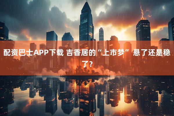 配资巴士APP下载 吉香居的“上市梦” 悬了还是稳了？