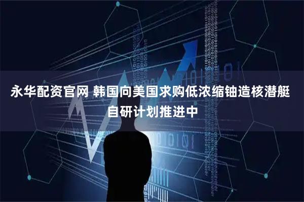 永华配资官网 韩国向美国求购低浓缩铀造核潜艇 自研计划推进中