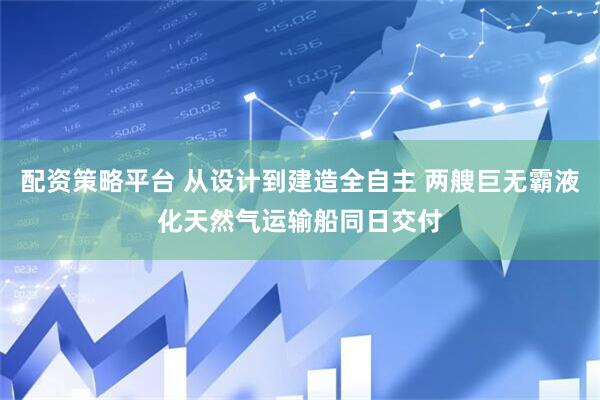 配资策略平台 从设计到建造全自主 两艘巨无霸液化天然气运输船同日交付