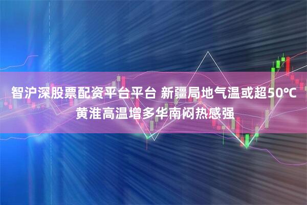 智沪深股票配资平台平台 新疆局地气温或超50℃ 黄淮高温增多华南闷热感强