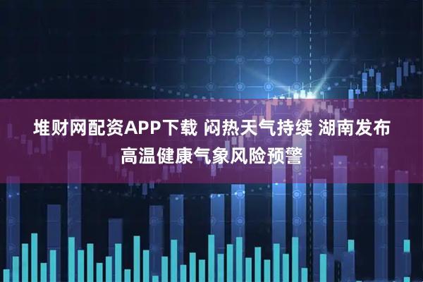 堆财网配资APP下载 闷热天气持续 湖南发布高温健康气象风险预警