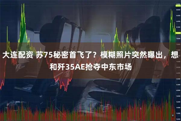 大连配资 苏75秘密首飞了？模糊照片突然曝出，想和歼35AE抢夺中东市场